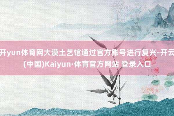 开yun体育网大漠土艺馆通过官方账号进行复兴-开云(中国)Kaiyun·体育官方网站 登录入口