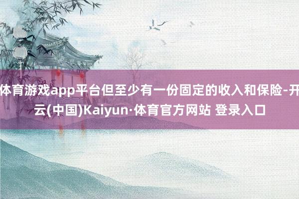 体育游戏app平台但至少有一份固定的收入和保险-开云(中国)Kaiyun·体育官方网站 登录入口