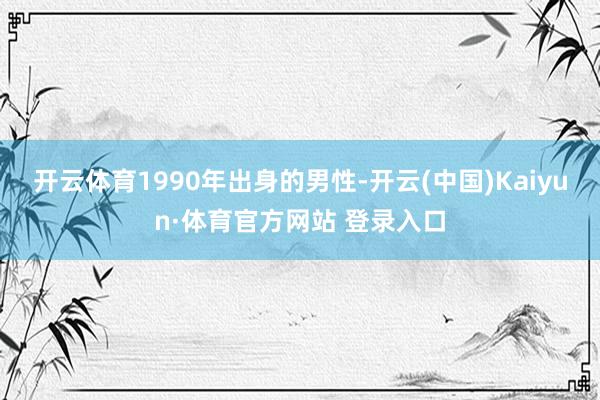 开云体育1990年出身的男性-开云(中国)Kaiyun·体育官方网站 登录入口