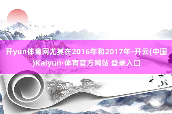 开yun体育网尤其在2016年和2017年-开云(中国)Kaiyun·体育官方网站 登录入口