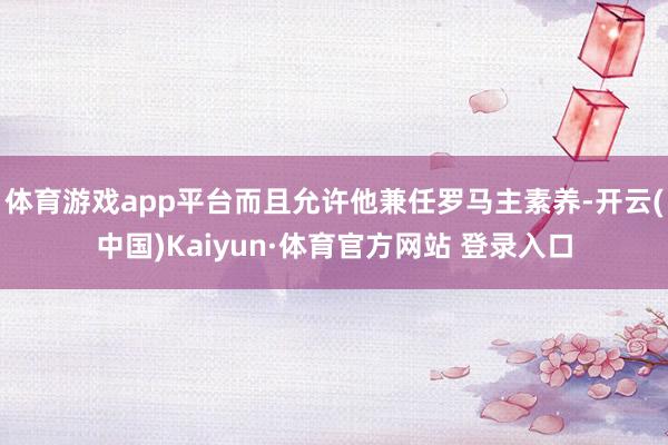 体育游戏app平台而且允许他兼任罗马主素养-开云(中国)Kaiyun·体育官方网站 登录入口