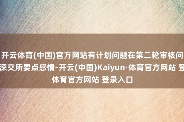 开云体育(中国)官方网站有计划问题在第二轮审核问询时被深交所要点感情-开云(中国)Kaiyun·体育官方网站 登录入口