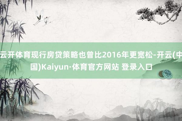 云开体育现行房贷策略也曾比2016年更宽松-开云(中国)Kaiyun·体育官方网站 登录入口