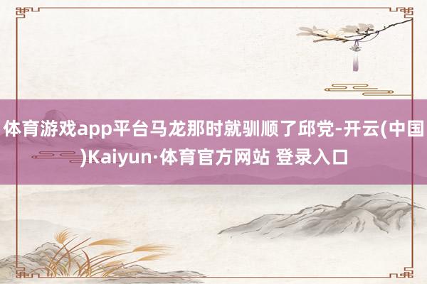 体育游戏app平台马龙那时就驯顺了邱党-开云(中国)Kaiyun·体育官方网站 登录入口