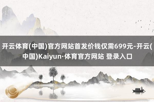 开云体育(中国)官方网站首发价钱仅需699元-开云(中国)Kaiyun·体育官方网站 登录入口