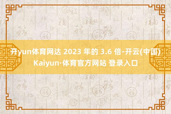 开yun体育网达 2023 年的 3.6 倍-开云(中国)Kaiyun·体育官方网站 登录入口