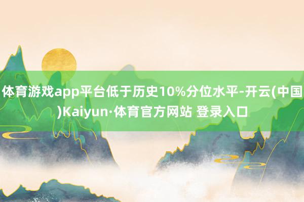 体育游戏app平台低于历史10%分位水平-开云(中国)Kaiyun·体育官方网站 登录入口