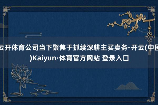 云开体育公司当下聚焦于抓续深耕主买卖务-开云(中国)Kaiyun·体育官方网站 登录入口