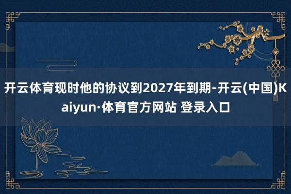 开云体育现时他的协议到2027年到期-开云(中国)Kaiyun·体育官方网站 登录入口