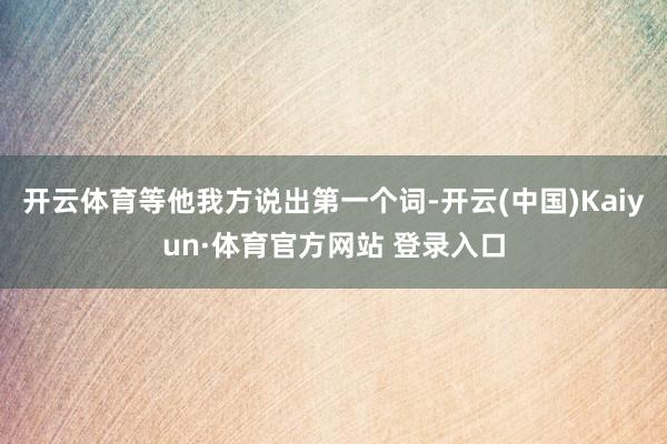 开云体育等他我方说出第一个词-开云(中国)Kaiyun·体育官方网站 登录入口