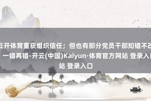 云开体育重获组织信任；但也有部分党员干部知错不改、一错再错-开云(中国)Kaiyun·体育官方网站 登录入口