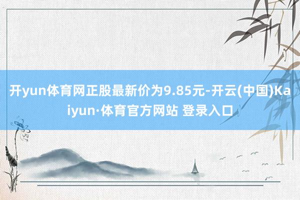 开yun体育网正股最新价为9.85元-开云(中国)Kaiyun·体育官方网站 登录入口