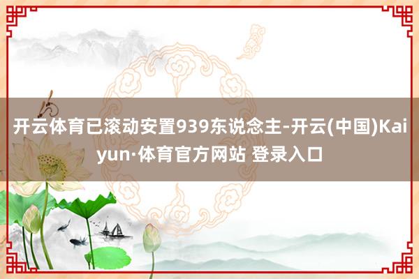 开云体育已滚动安置939东说念主-开云(中国)Kaiyun·体育官方网站 登录入口