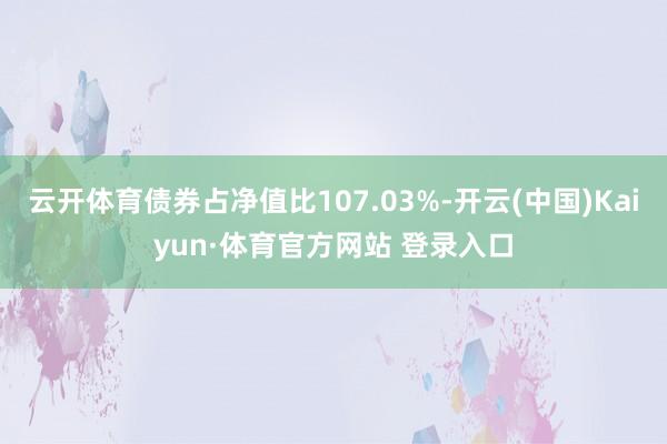 云开体育债券占净值比107.03%-开云(中国)Kaiyun·体育官方网站 登录入口