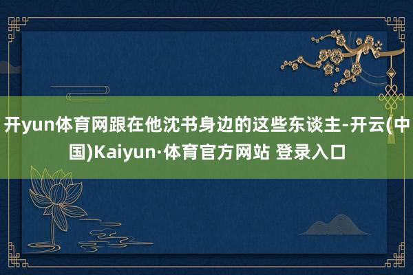 开yun体育网跟在他沈书身边的这些东谈主-开云(中国)Kaiyun·体育官方网站 登录入口