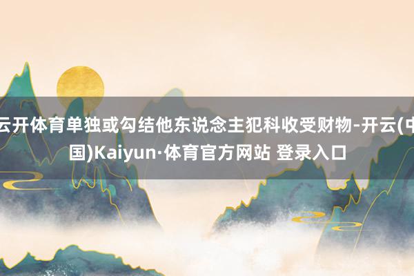 云开体育单独或勾结他东说念主犯科收受财物-开云(中国)Kaiyun·体育官方网站 登录入口