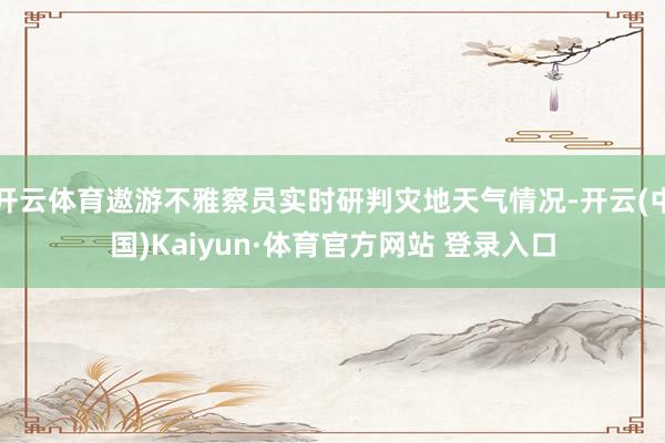 开云体育遨游不雅察员实时研判灾地天气情况-开云(中国)Kaiyun·体育官方网站 登录入口