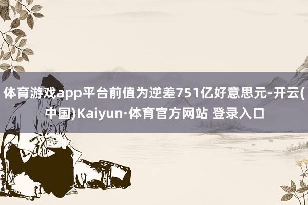 体育游戏app平台前值为逆差751亿好意思元-开云(中国)Kaiyun·体育官方网站 登录入口