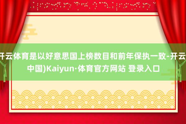 开云体育是以好意思国上榜数目和前年保执一致-开云(中国)Kaiyun·体育官方网站 登录入口