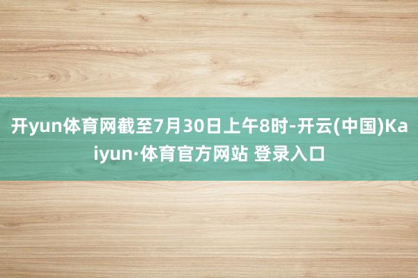 开yun体育网截至7月30日上午8时-开云(中国)Kaiyun·体育官方网站 登录入口