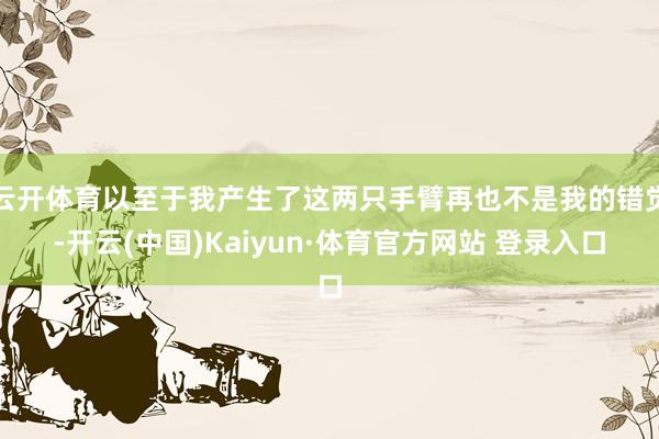 云开体育以至于我产生了这两只手臂再也不是我的错觉-开云(中国)Kaiyun·体育官方网站 登录入口