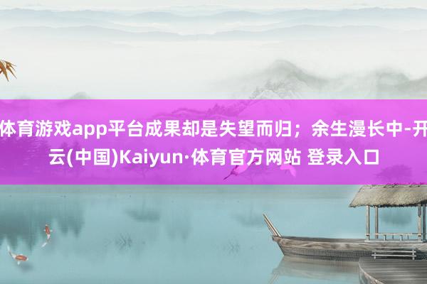 体育游戏app平台成果却是失望而归；余生漫长中-开云(中国)Kaiyun·体育官方网站 登录入口