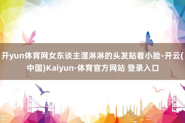 开yun体育网女东谈主湿淋淋的头发贴着小脸-开云(中国)Kaiyun·体育官方网站 登录入口