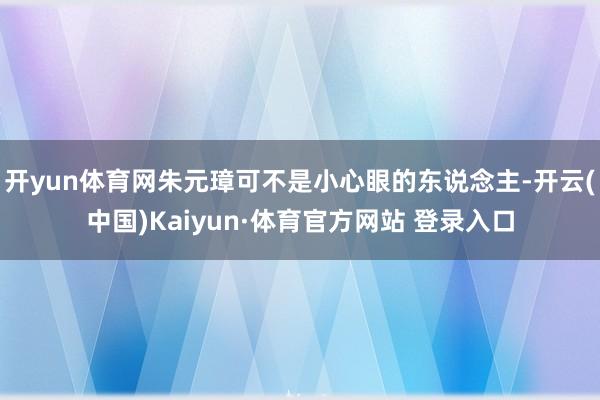 开yun体育网朱元璋可不是小心眼的东说念主-开云(中国)Kaiyun·体育官方网站 登录入口