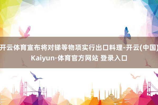 开云体育宣布将对锑等物项实行出口料理-开云(中国)Kaiyun·体育官方网站 登录入口