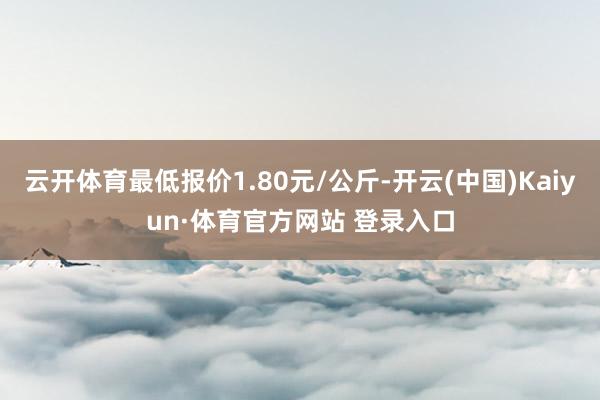 云开体育最低报价1.80元/公斤-开云(中国)Kaiyun·体育官方网站 登录入口