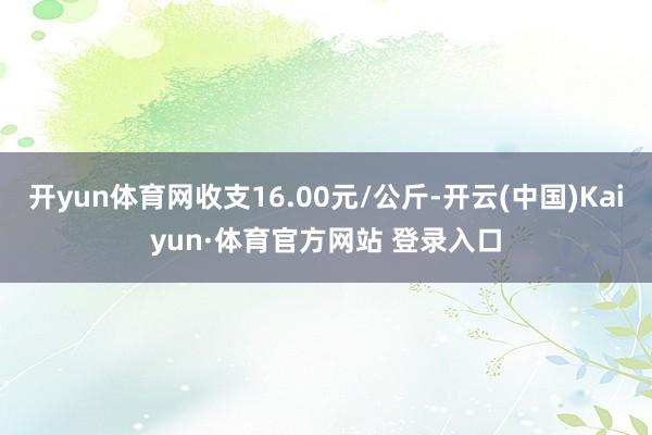 开yun体育网收支16.00元/公斤-开云(中国)Kaiyun·体育官方网站 登录入口