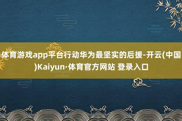 体育游戏app平台行动华为最坚实的后援-开云(中国)Kaiyun·体育官方网站 登录入口