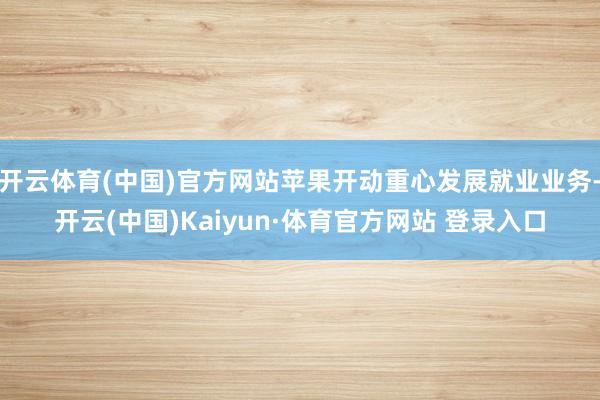 开云体育(中国)官方网站苹果开动重心发展就业业务-开云(中国)Kaiyun·体育官方网站 登录入口