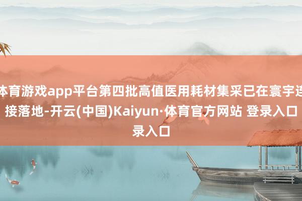 体育游戏app平台第四批高值医用耗材集采已在寰宇连接落地-开云(中国)Kaiyun·体育官方网站 登录入口