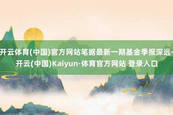 开云体育(中国)官方网站笔据最新一期基金季报深远-开云(中国)Kaiyun·体育官方网站 登录入口