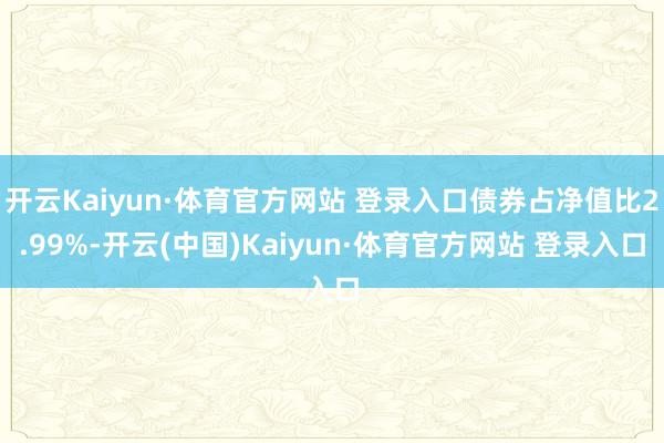 开云Kaiyun·体育官方网站 登录入口债券占净值比2.99%-开云(中国)Kaiyun·体育官方网站 登录入口