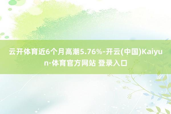 云开体育近6个月高潮5.76%-开云(中国)Kaiyun·体育官方网站 登录入口