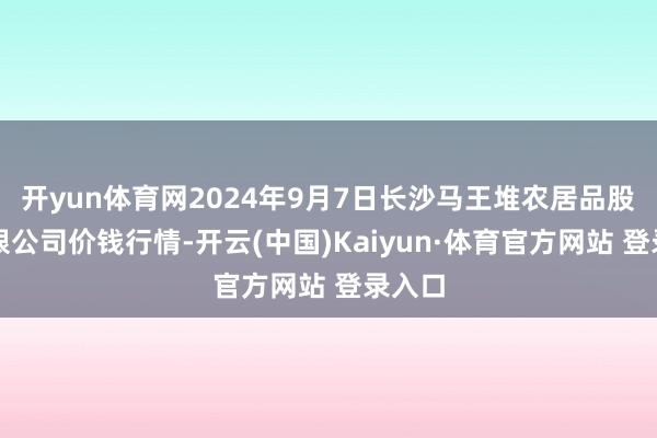 开yun体育网2024年9月7日长沙马王堆农居品股份有限公司价钱行情-开云(中国)Kaiyun·体育官方网站 登录入口