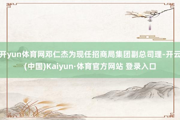 开yun体育网邓仁杰为现任招商局集团副总司理-开云(中国)Kaiyun·体育官方网站 登录入口