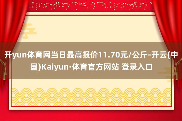 开yun体育网当日最高报价11.70元/公斤-开云(中国)Kaiyun·体育官方网站 登录入口