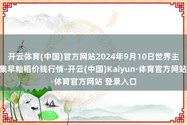 开云体育(中国)官方网站2024年9月10日世界主要批发市集早籼稻价钱行情-开云(中国)Kaiyun·体育官方网站 登录入口