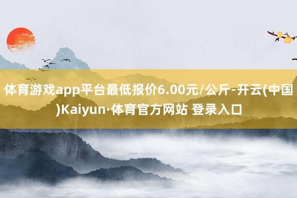 体育游戏app平台最低报价6.00元/公斤-开云(中国)Kaiyun·体育官方网站 登录入口