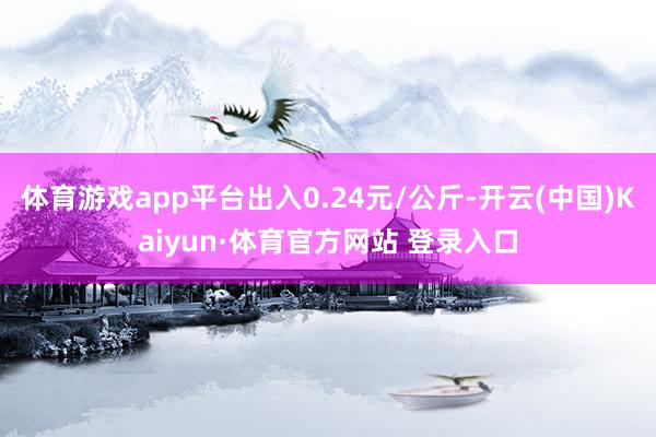 体育游戏app平台出入0.24元/公斤-开云(中国)Kaiyun·体育官方网站 登录入口