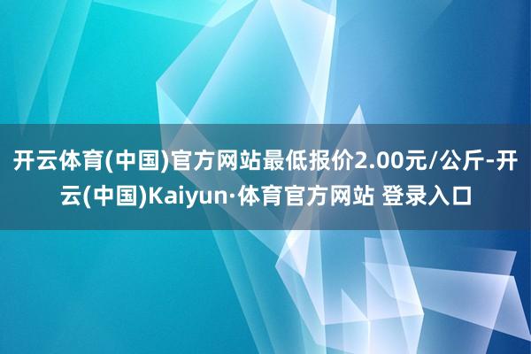 开云体育(中国)官方网站最低报价2.00元/公斤-开云(中国)Kaiyun·体育官方网站 登录入口