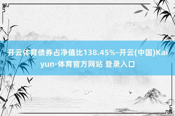 开云体育债券占净值比138.45%-开云(中国)Kaiyun·体育官方网站 登录入口