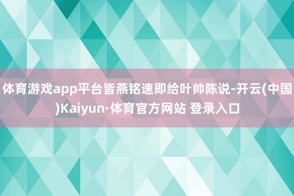 体育游戏app平台皆燕铭速即给叶帅陈说-开云(中国)Kaiyun·体育官方网站 登录入口