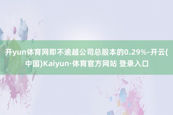 开yun体育网即不逾越公司总股本的0.29%-开云(中国)Kaiyun·体育官方网站 登录入口