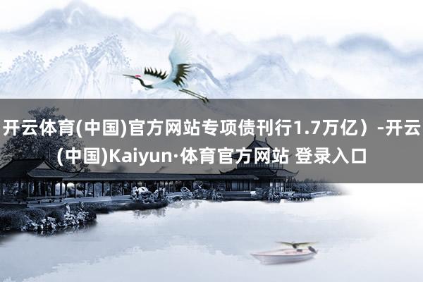 开云体育(中国)官方网站专项债刊行1.7万亿）-开云(中国)Kaiyun·体育官方网站 登录入口