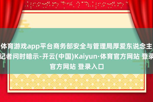 体育游戏app平台商务部安全与管理局厚爱东说念主在答记者问时暗示-开云(中国)Kaiyun·体育官方网站 登录入口