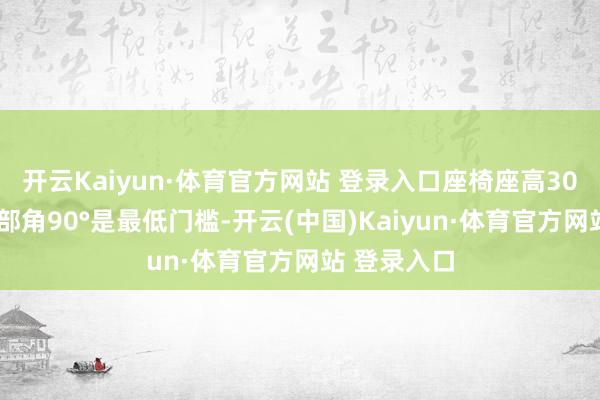 开云Kaiyun·体育官方网站 登录入口座椅座高300mm、臀部角90°是最低门槛-开云(中国)Kaiyun·体育官方网站 登录入口